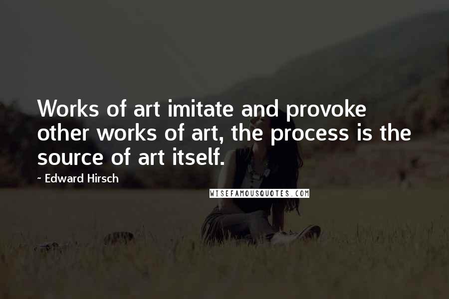 Edward Hirsch Quotes: Works of art imitate and provoke other works of art, the process is the source of art itself.