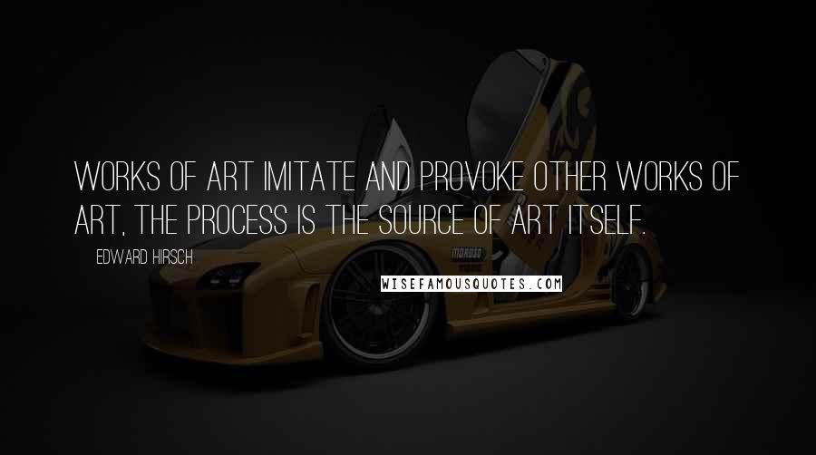 Edward Hirsch Quotes: Works of art imitate and provoke other works of art, the process is the source of art itself.
