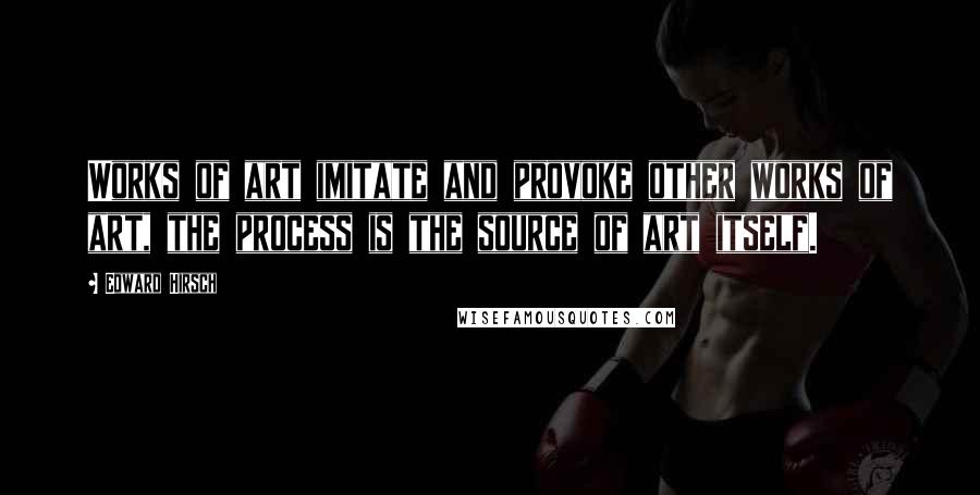 Edward Hirsch Quotes: Works of art imitate and provoke other works of art, the process is the source of art itself.