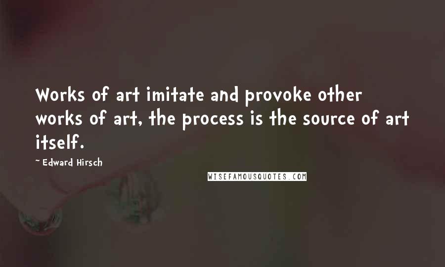Edward Hirsch Quotes: Works of art imitate and provoke other works of art, the process is the source of art itself.