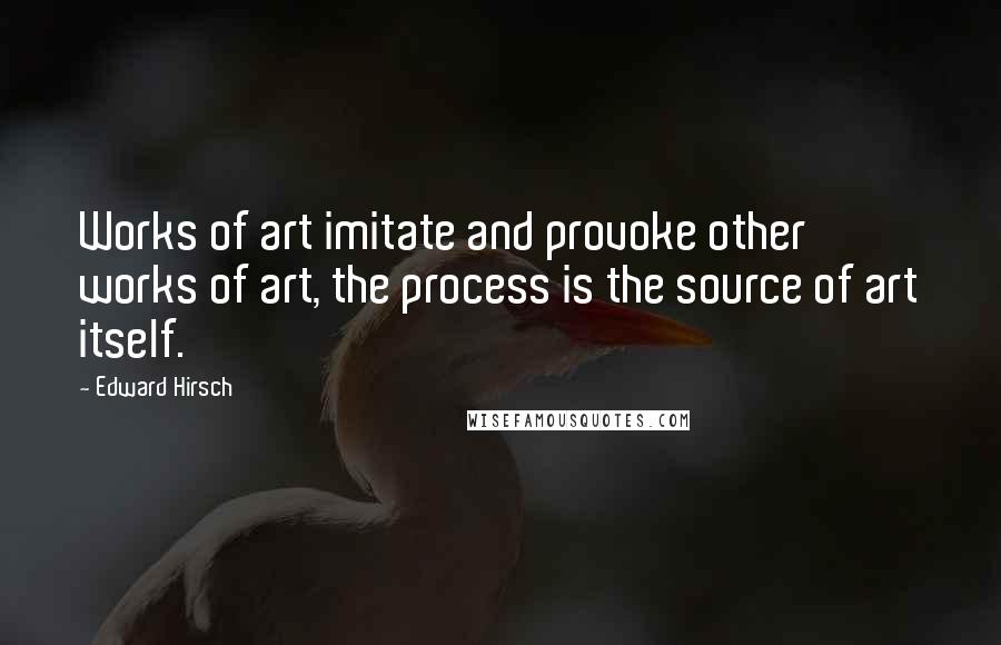 Edward Hirsch Quotes: Works of art imitate and provoke other works of art, the process is the source of art itself.