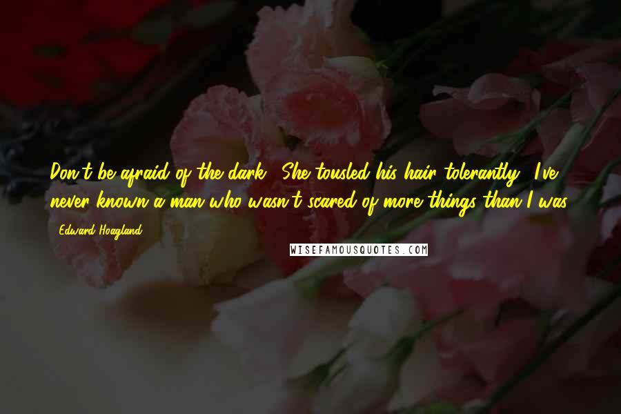 Edward Hoagland Quotes: Don't be afraid of the dark." She tousled his hair tolerantly. "I've never known a man who wasn't scared of more things than I was.