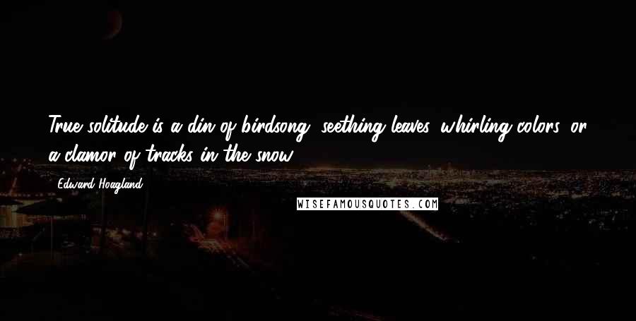 Edward Hoagland Quotes: True solitude is a din of birdsong, seething leaves, whirling colors, or a clamor of tracks in the snow.