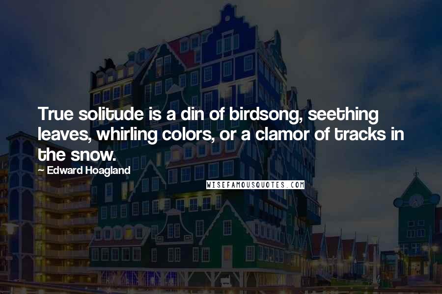 Edward Hoagland Quotes: True solitude is a din of birdsong, seething leaves, whirling colors, or a clamor of tracks in the snow.