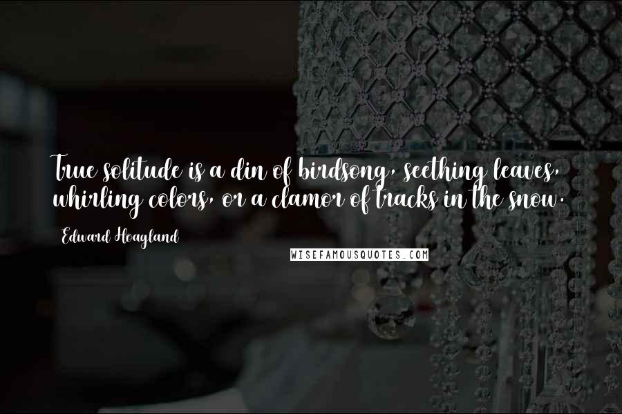 Edward Hoagland Quotes: True solitude is a din of birdsong, seething leaves, whirling colors, or a clamor of tracks in the snow.