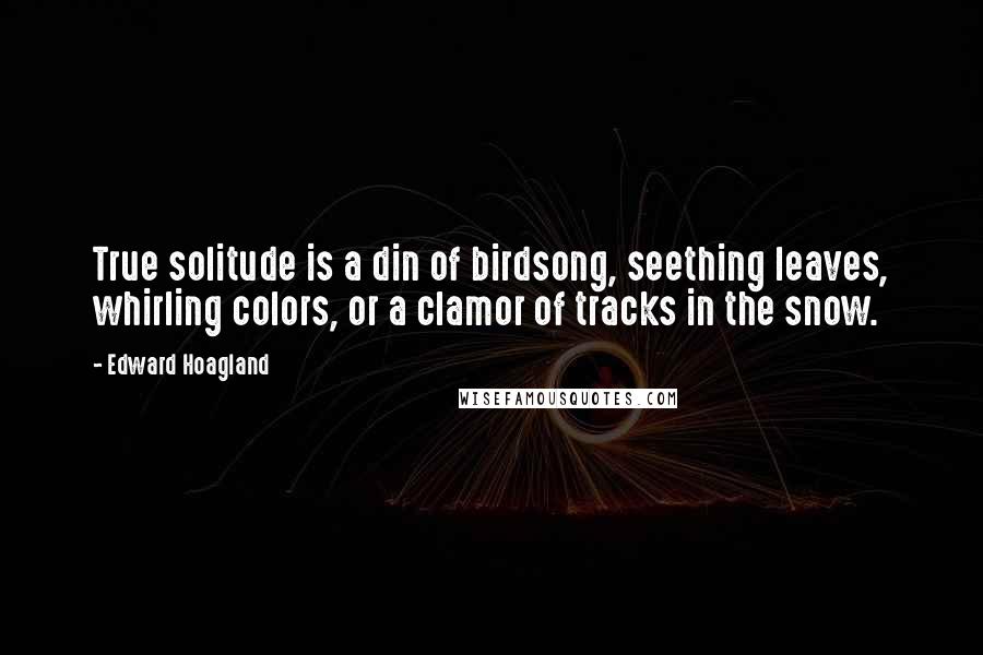 Edward Hoagland Quotes: True solitude is a din of birdsong, seething leaves, whirling colors, or a clamor of tracks in the snow.