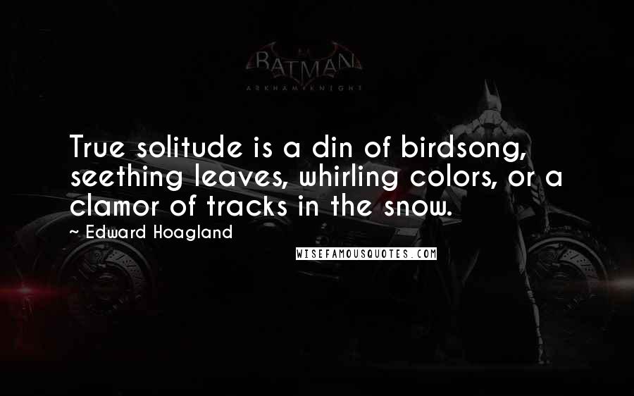 Edward Hoagland Quotes: True solitude is a din of birdsong, seething leaves, whirling colors, or a clamor of tracks in the snow.