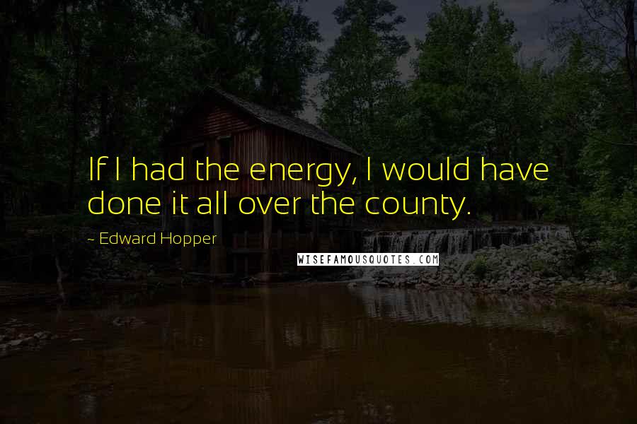 Edward Hopper Quotes: If I had the energy, I would have done it all over the county.
