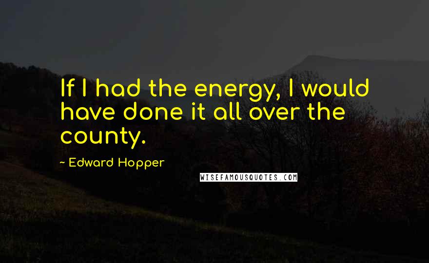 Edward Hopper Quotes: If I had the energy, I would have done it all over the county.