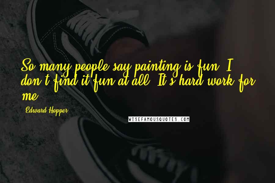 Edward Hopper Quotes: So many people say painting is fun. I don't find it fun at all. It's hard work for me.