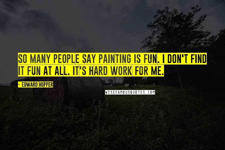 Edward Hopper Quotes: So many people say painting is fun. I don't find it fun at all. It's hard work for me.