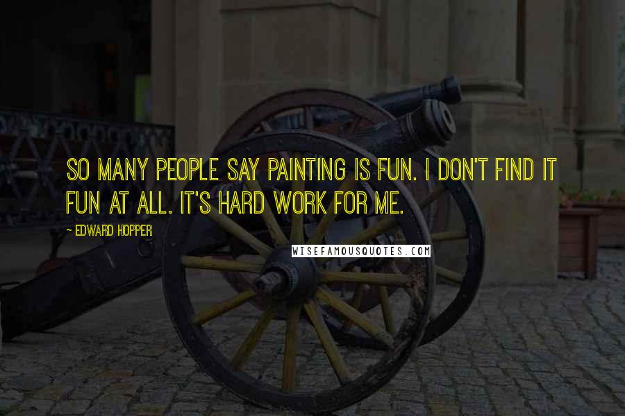 Edward Hopper Quotes: So many people say painting is fun. I don't find it fun at all. It's hard work for me.