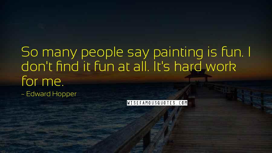 Edward Hopper Quotes: So many people say painting is fun. I don't find it fun at all. It's hard work for me.
