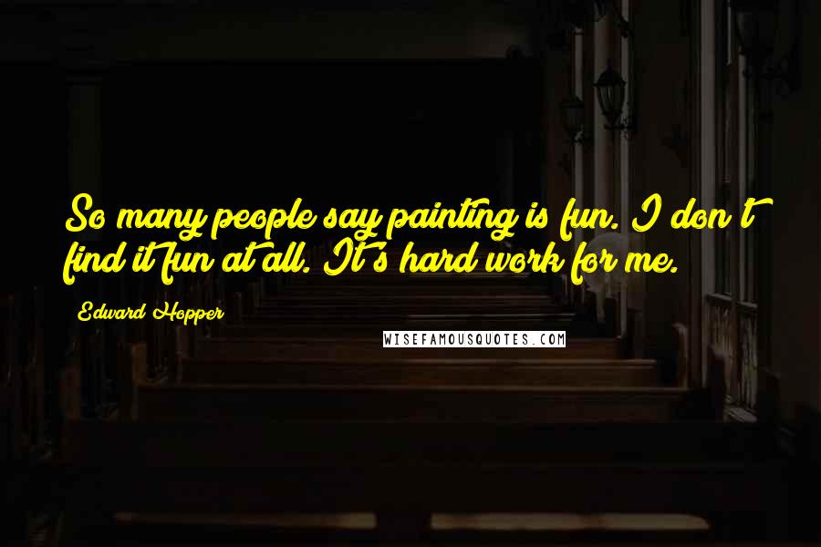 Edward Hopper Quotes: So many people say painting is fun. I don't find it fun at all. It's hard work for me.