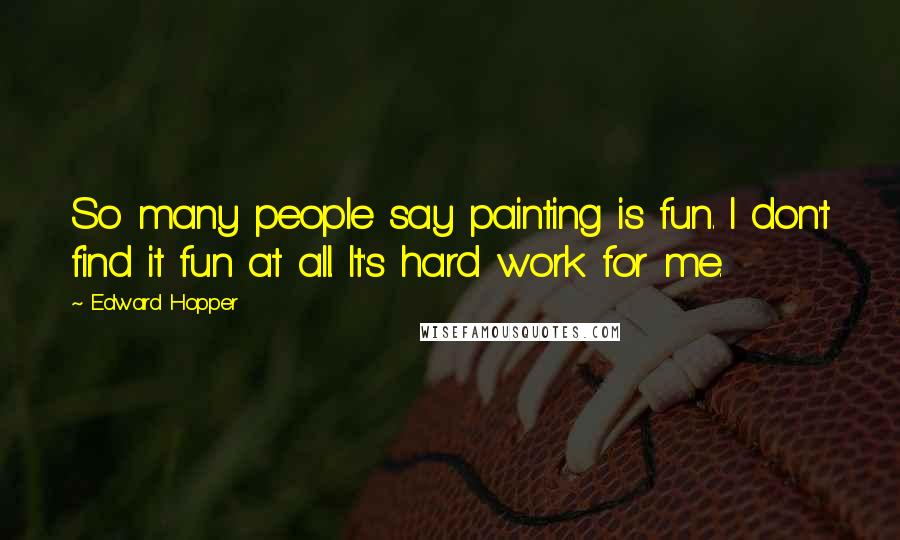 Edward Hopper Quotes: So many people say painting is fun. I don't find it fun at all. It's hard work for me.