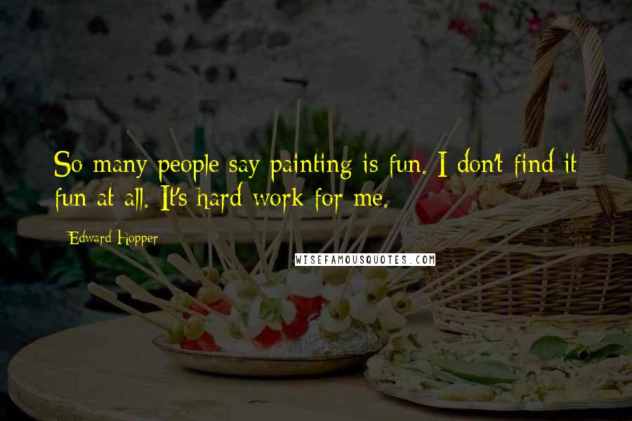 Edward Hopper Quotes: So many people say painting is fun. I don't find it fun at all. It's hard work for me.