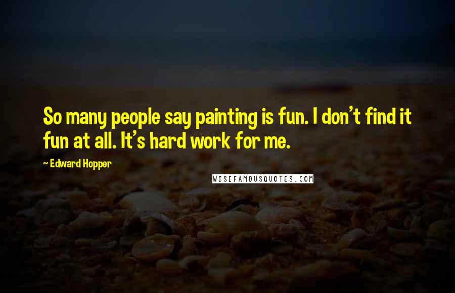 Edward Hopper Quotes: So many people say painting is fun. I don't find it fun at all. It's hard work for me.