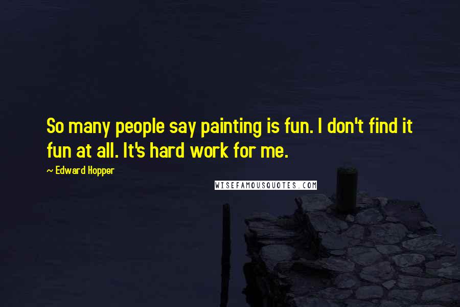 Edward Hopper Quotes: So many people say painting is fun. I don't find it fun at all. It's hard work for me.