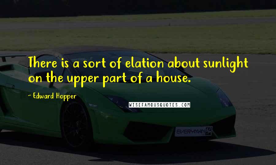 Edward Hopper Quotes: There is a sort of elation about sunlight on the upper part of a house.