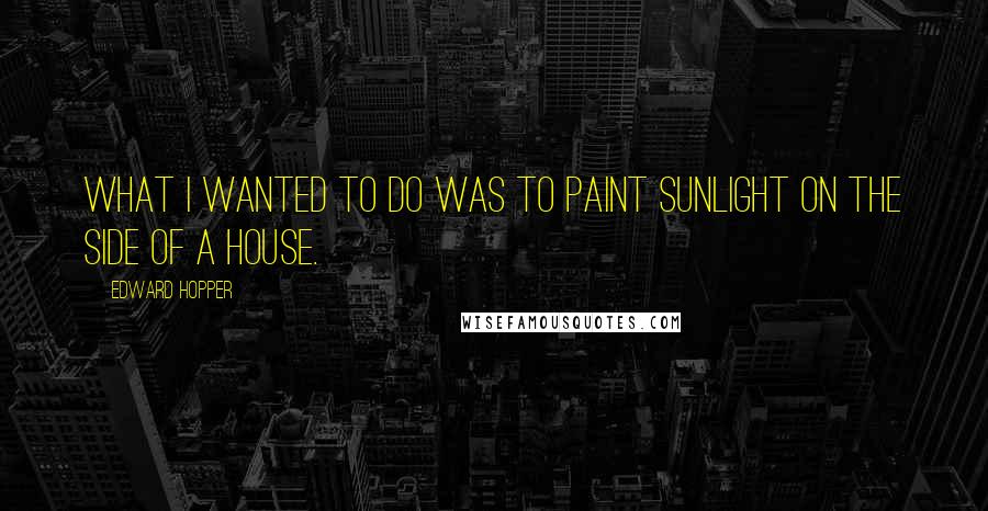 Edward Hopper Quotes: What I wanted to do was to paint sunlight on the side of a house.