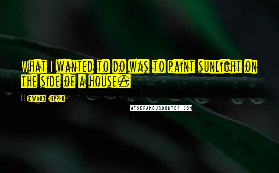 Edward Hopper Quotes: What I wanted to do was to paint sunlight on the side of a house.