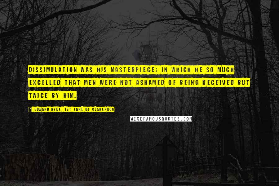 Edward Hyde, 1st Earl Of Clarendon Quotes: Dissimulation was his masterpiece; in which he so much excelled that men were not ashamed of being deceived but twice by him.