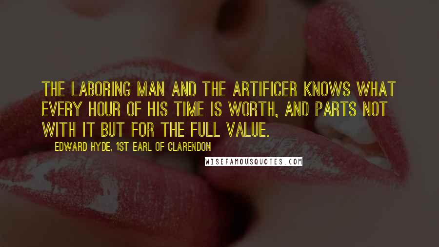 Edward Hyde, 1st Earl Of Clarendon Quotes: The laboring man and the artificer knows what every hour of his time is worth, and parts not with it but for the full value.