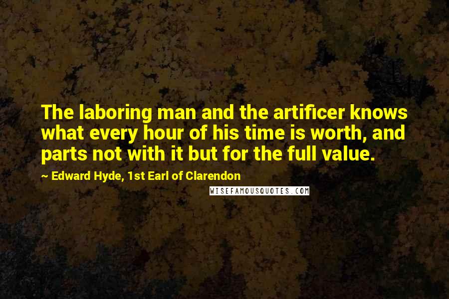 Edward Hyde, 1st Earl Of Clarendon Quotes: The laboring man and the artificer knows what every hour of his time is worth, and parts not with it but for the full value.