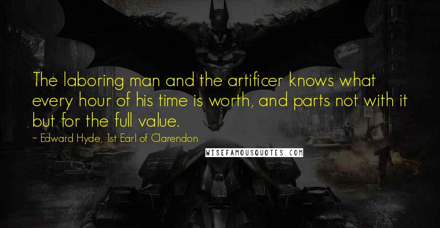 Edward Hyde, 1st Earl Of Clarendon Quotes: The laboring man and the artificer knows what every hour of his time is worth, and parts not with it but for the full value.