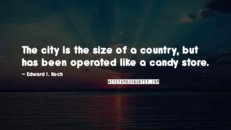 Edward I. Koch Quotes: The city is the size of a country, but has been operated like a candy store.