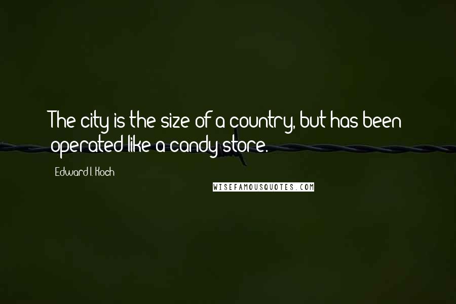 Edward I. Koch Quotes: The city is the size of a country, but has been operated like a candy store.