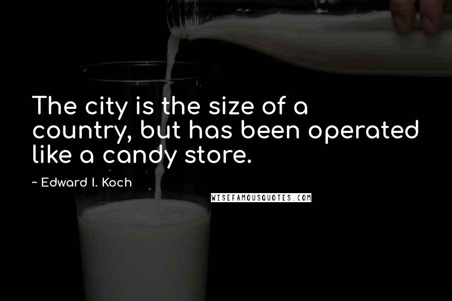 Edward I. Koch Quotes: The city is the size of a country, but has been operated like a candy store.