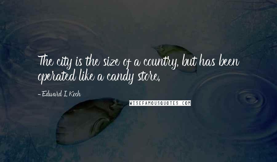 Edward I. Koch Quotes: The city is the size of a country, but has been operated like a candy store.