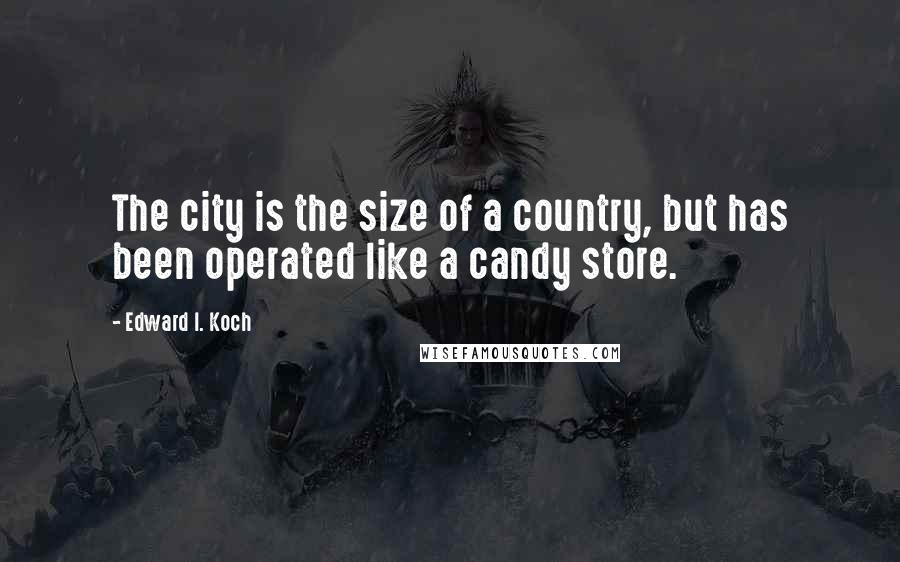 Edward I. Koch Quotes: The city is the size of a country, but has been operated like a candy store.