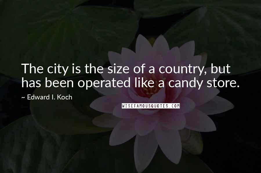 Edward I. Koch Quotes: The city is the size of a country, but has been operated like a candy store.