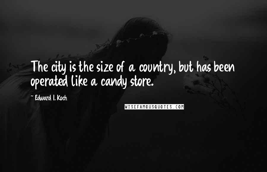 Edward I. Koch Quotes: The city is the size of a country, but has been operated like a candy store.