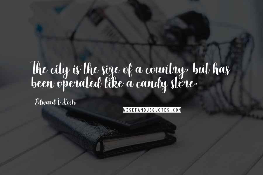 Edward I. Koch Quotes: The city is the size of a country, but has been operated like a candy store.