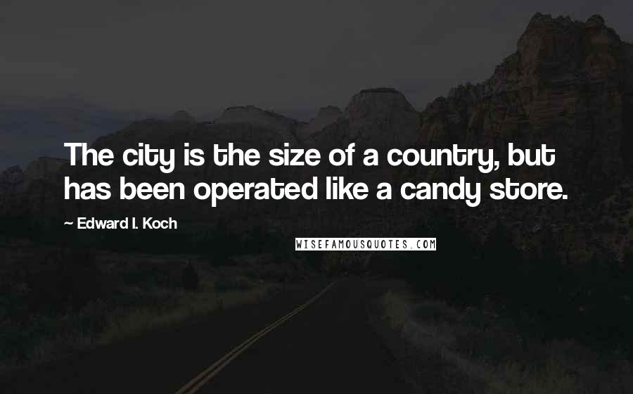 Edward I. Koch Quotes: The city is the size of a country, but has been operated like a candy store.