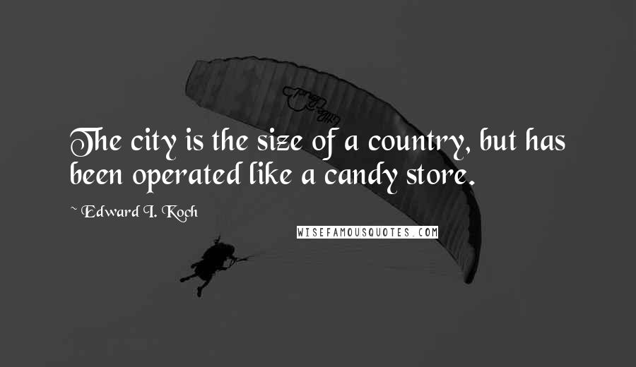 Edward I. Koch Quotes: The city is the size of a country, but has been operated like a candy store.