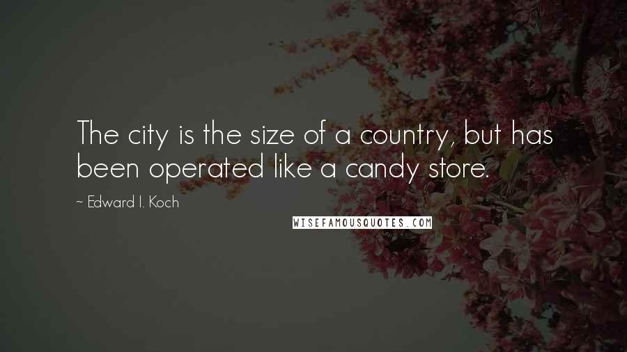 Edward I. Koch Quotes: The city is the size of a country, but has been operated like a candy store.