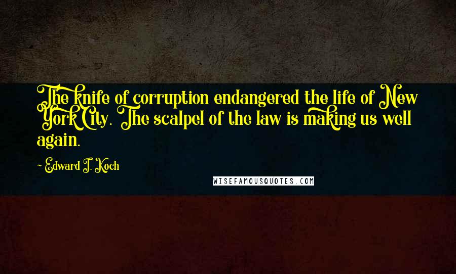 Edward I. Koch Quotes: The knife of corruption endangered the life of New York City. The scalpel of the law is making us well again.