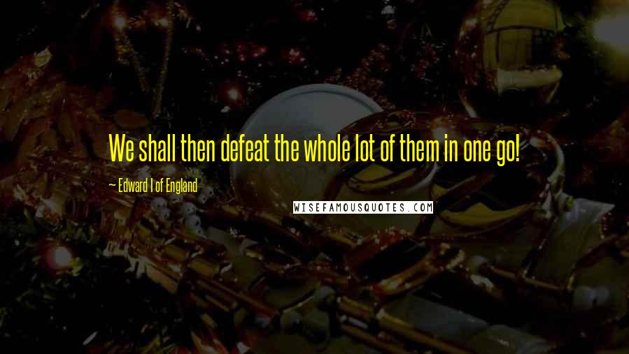 Edward I Of England Quotes: We shall then defeat the whole lot of them in one go!