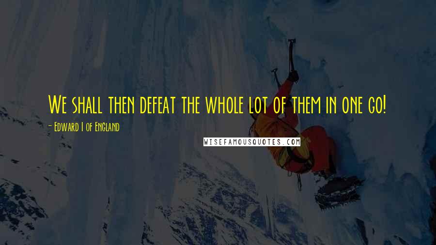 Edward I Of England Quotes: We shall then defeat the whole lot of them in one go!