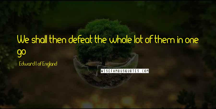 Edward I Of England Quotes: We shall then defeat the whole lot of them in one go!