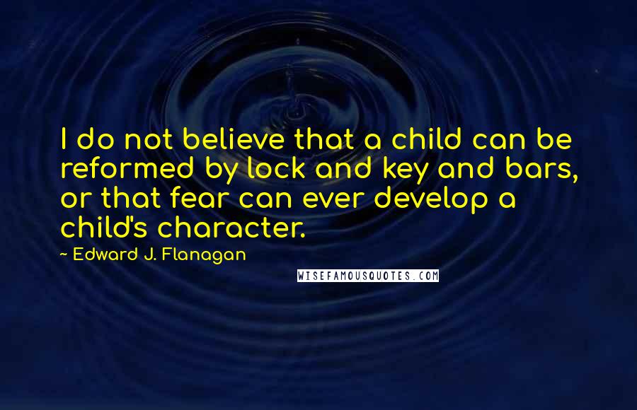 Edward J. Flanagan Quotes: I do not believe that a child can be reformed by lock and key and bars, or that fear can ever develop a child's character.