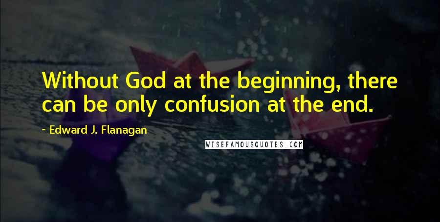 Edward J. Flanagan Quotes: Without God at the beginning, there can be only confusion at the end.