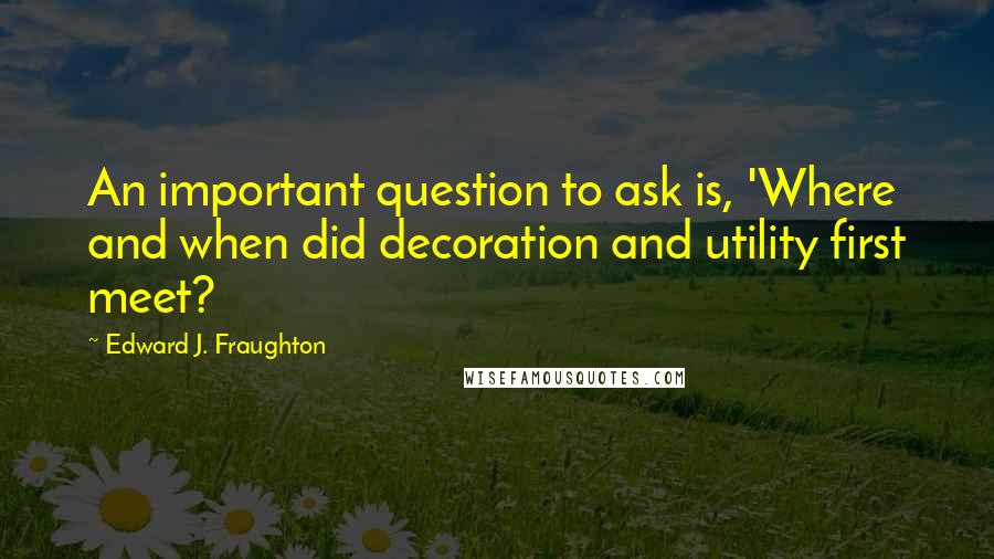 Edward J. Fraughton Quotes: An important question to ask is, 'Where and when did decoration and utility first meet?