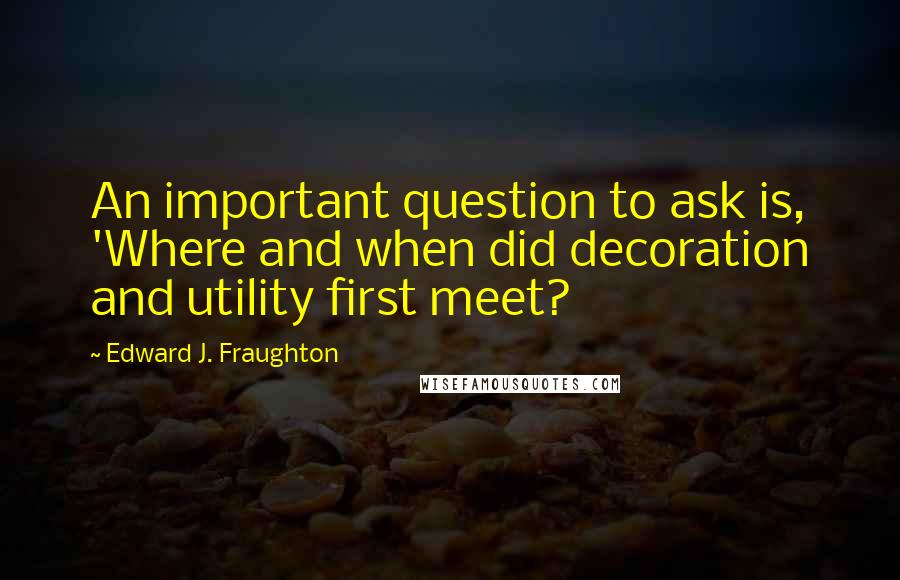 Edward J. Fraughton Quotes: An important question to ask is, 'Where and when did decoration and utility first meet?