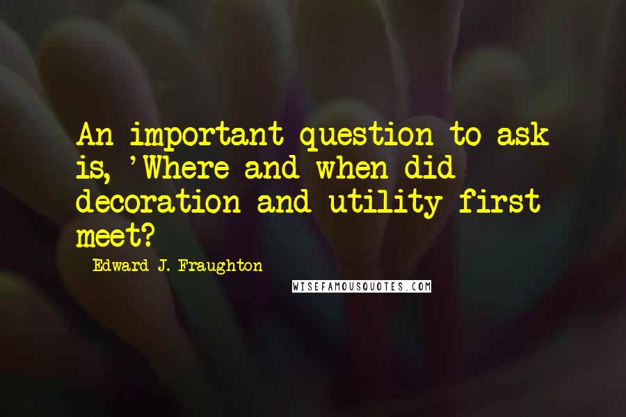 Edward J. Fraughton Quotes: An important question to ask is, 'Where and when did decoration and utility first meet?