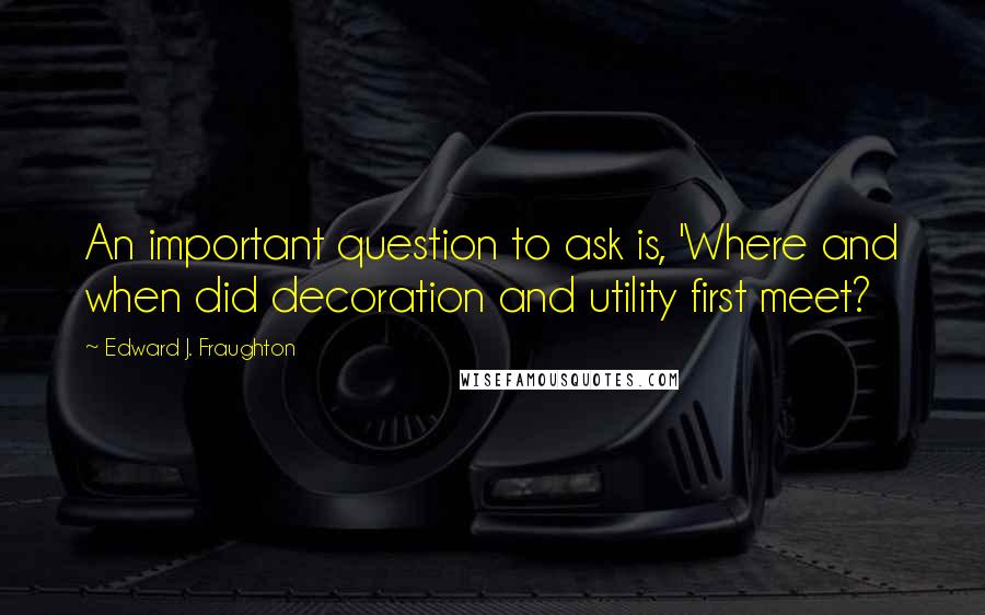 Edward J. Fraughton Quotes: An important question to ask is, 'Where and when did decoration and utility first meet?